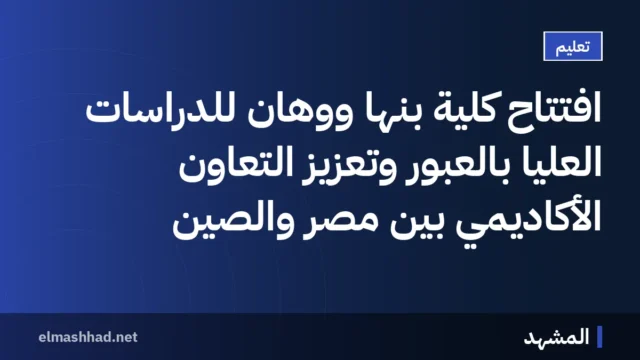افتتاح كلية بنها ووهان للدراسات العليا بالعبور وتعزيز التعاون الأكاديمي بين مصر والصين
