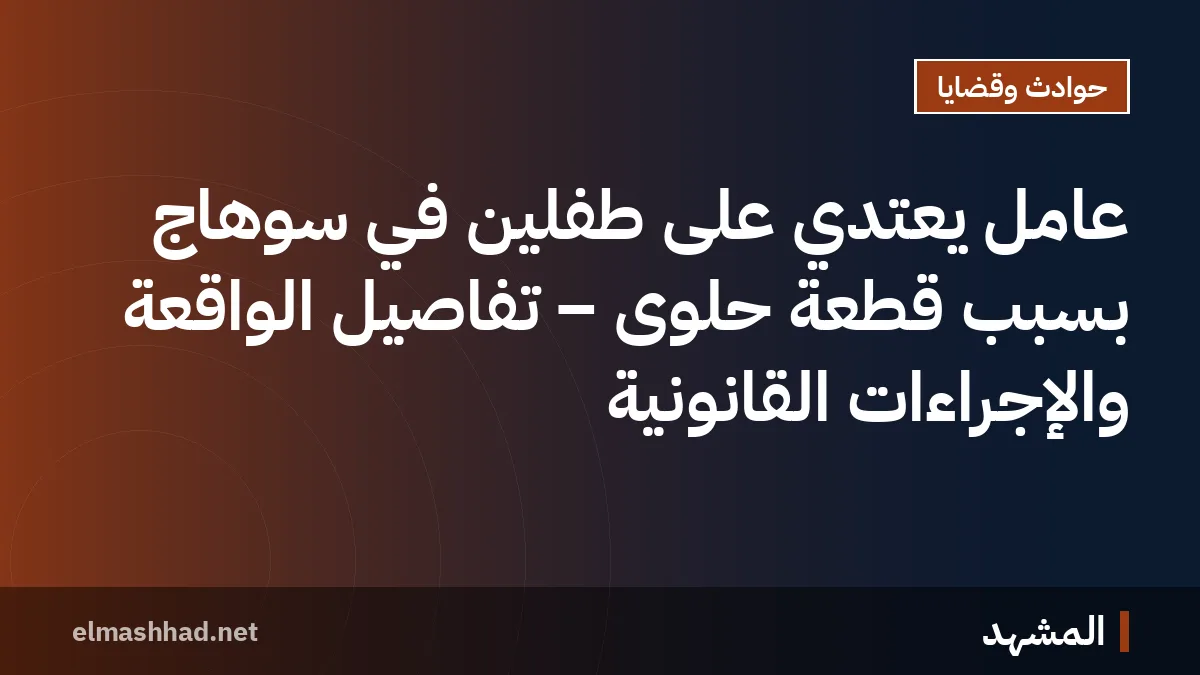 عامل يعتدي على طفلين في سوهاج بسبب قطعة حلوى – تفاصيل الواقعة والإجراءات القانونية